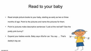 Read to your baby
• Read simple picture books to your baby, starting as early as two or three
months of age. Point to the pictures and name the pictures for them.
• Point to pictures make descriptive sentences “Look at the red ball”! See the
pretty pink bunny?
• Expand your babies words. Baby says Kha for car. You say …. That’s
daddy's big car.
 