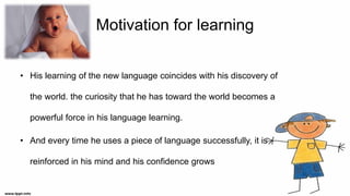 Motivation for learning
• His learning of the new language coincides with his discovery of
the world. the curiosity that he has toward the world becomes a
powerful force in his language learning.
• And every time he uses a piece of language successfully, it is
reinforced in his mind and his confidence grows
 