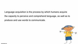 Language acquisition is the process by which humans acquire
the capacity to perceive and comprehend language, as well as to
produce and use words to communicate.
 