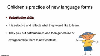 Children’s practice of new language forms
• It is selective and reflects what they would like to learn.
• They pick out patterns/rules and then generalize or
overgeneralize them to new contexts.
 