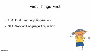 First Things First!
• FLA: First Language Acquisition
• SLA: Second Language Acquisition
 