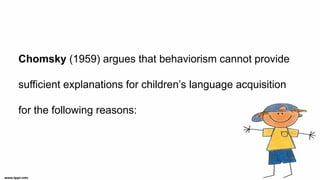 Chomsky (1959) argues that behaviorism cannot provide
sufficient explanations for children’s language acquisition
for the following reasons:
 
