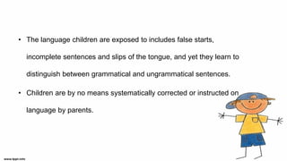 • The language children are exposed to includes false starts,
incomplete sentences and slips of the tongue, and yet they learn to
distinguish between grammatical and ungrammatical sentences.
• Children are by no means systematically corrected or instructed on
language by parents.
 
