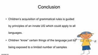 Conclusion
• Children’s acquisition of grammatical rules is guided
by principles of an innate UG which could apply to all
languages.
• Children “know” certain things of the language just by
being exposed to a limited number of samples
 
