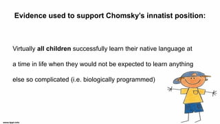 Evidence used to support Chomsky’s innatist position:
Virtually all children successfully learn their native language at
a time in life when they would not be expected to learn anything
else so complicated (i.e. biologically programmed)
 