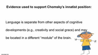 Evidence used to support Chomsky’s innatist position:
Language is separate from other aspects of cognitive
developments (e.g., creativity and social grace) and may
be located in a different “module" of the brain.
 