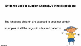 Evidence used to support Chomsky’s innatist position:
The language children are exposed to does not contain
examples of all the linguistic rules and patterns.
 