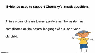 Evidence used to support Chomsky’s innatist position:
Animals cannot learn to manipulate a symbol system as
complicated as the natural language of a 3- or 4-year-
old child.
 
