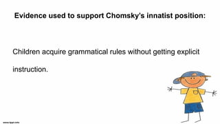 Evidence used to support Chomsky’s innatist position:
Children acquire grammatical rules without getting explicit
instruction.
 