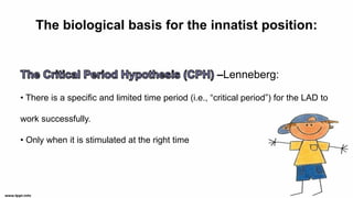 The biological basis for the innatist position:
–Lenneberg:
• There is a specific and limited time period (i.e., “critical period”) for the LAD to
work successfully.
• Only when it is stimulated at the right time
 