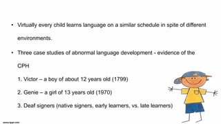 • Virtually every child learns language on a similar schedule in spite of different
environments.
• Three case studies of abnormal language development - evidence of the
CPH
1. Victor – a boy of about 12 years old (1799)
2. Genie – a girl of 13 years old (1970)
3. Deaf signers (native signers, early learners, vs. late learners)
 