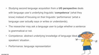 • Studying second language acquisition from a UG perspective deals
with language user’s underlying linguistic ‘competence’ (what they
know) instead of focusing on their linguistic ‘performance’ (what a
language user actually says or writes or understands).
• The researcher may ask a language user to judge whether a sentence
is grammatical or not.
• Competence: abstract underlying knowledge of language Ideal
speakers’ situation .
• Performance: language representation
 
