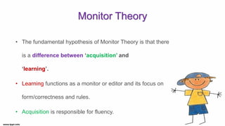 Monitor Theory
• The fundamental hypothesis of Monitor Theory is that there
is a difference between ‘acquisition’ and
‘learning’.
• Learning functions as a monitor or editor and its focus on
form/correctness and rules.
• Acquisition is responsible for fluency.
 