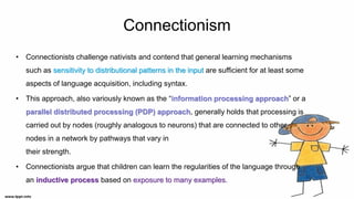 Connectionism
• Connectionists challenge nativists and contend that general learning mechanisms
such as sensitivity to distributional patterns in the input are sufficient for at least some
aspects of language acquisition, including syntax.
• This approach, also variously known as the “information processing approach” or a
parallel distributed processing (PDP) approach, generally holds that processing is
carried out by nodes (roughly analogous to neurons) that are connected to other
nodes in a network by pathways that vary in
their strength.
• Connectionists argue that children can learn the regularities of the language through
an inductive process based on exposure to many examples.
 