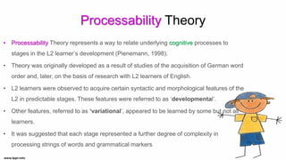 Processability Theory
• Processability Theory represents a way to relate underlying cognitive processes to
stages in the L2 learner’s development (Pienemann, 1998).
• Theory was originally developed as a result of studies of the acquisition of German word
order and, later, on the basis of research with L2 learners of English.
• L2 learners were observed to acquire certain syntactic and morphological features of the
L2 in predictable stages. These features were referred to as ‘developmental’.
• Other features, referred to as ‘variational’, appeared to be learned by some but not all
learners.
• It was suggested that each stage represented a further degree of complexity in
processing strings of words and grammatical markers
 