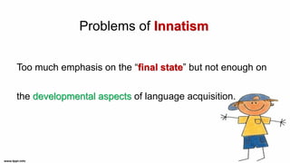 Problems of Innatism
Too much emphasis on the “final state” but not enough on
the developmental aspects of language acquisition.
 