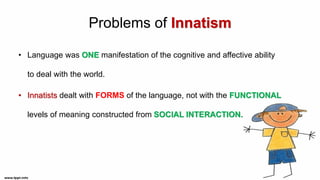 Problems of Innatism
• Language was ONE manifestation of the cognitive and affective ability
to deal with the world.
• Innatists dealt with FORMS of the language, not with the FUNCTIONAL
levels of meaning constructed from SOCIAL INTERACTION.
 