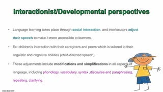 • Language learning takes place through social interaction, and interlocutors adjust
their speech to make it more accessible to learners.
• Ex: children’s interaction with their caregivers and peers which is tailored to their
linguistic and cognitive abilities (child-directed speech).
• These adjustments include modifications and simplifications in all aspects of
language, including phonology, vocabulary, syntax ,discourse and paraphrasing,
repeating, clarifying.
 