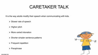 CARETAKER TALK
It is the way adults modify their speech when communicating with kids.
➢ Slower rate of speech
➢ Higher pitch
➢ More varied intonation
➢ Shorter simpler sentence patterns
➢ Frequent repetition
➢ Paraphrase
 