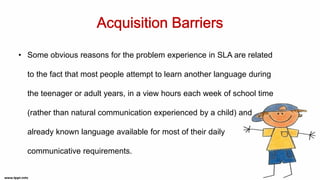 • Some obvious reasons for the problem experience in SLA are related
to the fact that most people attempt to learn another language during
the teenager or adult years, in a view hours each week of school time
(rather than natural communication experienced by a child) and
already known language available for most of their daily
communicative requirements.
 