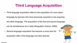 • Third language acquisition refers to the acquisition of a non-native
language by learners who have previously acquired or are acquiring
two other language. The acquisition of the first and second language
can be simultaneous as in early bilingualism (Cenoz, 2000).
• Second language acquisition has become a cover term for
acquisition after a first language has been learned
 