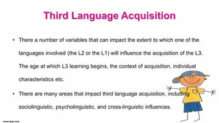 • There a number of variables that can impact the extent to which one of the
languages involved (the L2 or the L1) will influence the acquisition of the L3.
The age at which L3 learning begins, the context of acquisition, individual
characteristics etc.
• There are many areas that impact third language acquisition, including
sociolinguistic, psycholinguistic, and cross-linguistic influences.
 