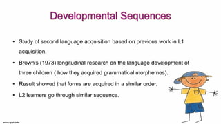 • Study of second language acquisition based on previous work in L1
acquisition.
• Brown’s (1973) longitudinal research on the language development of
three children ( how they acquired grammatical morphemes).
• Result showed that forms are acquired in a similar order.
• L2 learners go through similar sequence.
 