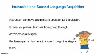 • Instruction can have a significant effect on L2 acquisition.
• It does not prevent learners from going through
developmental stages.
• But it may permit learners to move through the stages
faster.
 