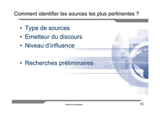 Comment identifier les sources les plus pertinentes ?

  • Type de sources
  • Emetteur du discours
  • Niveau d’influence

  • Recherches préliminaires




                     © 2010 FLA Consultants             10
 