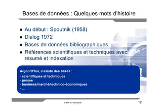 Bases de données : Quelques mots d’histoire

   Au début : Spoutnik (1958)
   Dialog 1972
   Bases de données bibliographiques
   Références scientifiques et techniques avec
   résumé et indexation

Aujourd’hui, il existe des bases :
- scientifiques et techniques
- presse
- business/marché/technico-économiques
-…



                            © 2010 FLA Consultants   12
 