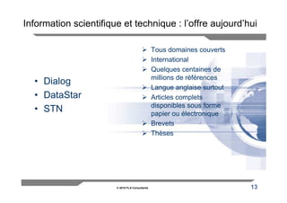 Information scientifique et technique : l’offre aujourd’hui

                                                Tous domaines couverts
                                                International
                                                Quelques centaines de
                                                millions de références
  • Dialog
                                                Langue anglaise surtout
  • DataStar                                    Articles complets
                                                disponibles sous forme
  • STN                                         papier ou électronique
                                                Brevets
                                                Thèses




                       © 2010 FLA Consultants                             13
 