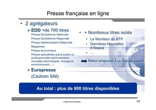 Presse française en ligne
• 2 agrégateurs
    EDD +de 700 titres
    Presse Quotidienne Nationale
                                                 • + Nombreux titres isolés
    Presse Quotidienne Régionale                      • Le Moniteur du BTP
    Presse Hebdomadaire Régionale
                                                      • Dernières Nouvelles
    Magazines
                                                        d’Alsace
    Presse économique
    Presse spécialisée grand public ou
                                                      • …
    professionnelle (administration,
    nouvelles technologies, énergie et                 Retour progressif à un modèle payant
    environnement…)

    Europresse
    (Cedrom SNI)

        Au total : plus de 800 titres disponibles

                             © 2010 FLA Consultants                                   14
 