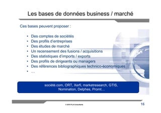 Les bases de données business / marché

Ces bases peuvent proposer :

   •   Des comptes de sociétés
   •   Des profils d’entreprises
   •   Des études de marché
   •   Un recensement des fusions / acquisitions
   •   Des statistiques d’imports / exports
   •   Des profils de dirigeants ou managers
   •   Des références bibliographiques technico-économiques
   •   …


              société.com, ORT, Xerfi, marketresearch, GTIS,
                       Nomination, Delphes, Promt…



                           © 2010 FLA Consultants              16
 