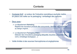 Contexte

• Contexte fictif : un acteur de l’industrie cosmétique souhaite mettre
  en place une veille sur le packaging / emballage des parfums

• Deux axes :
      Le département Marketing :
      Repérer les nouveaux produits des concurrents, identifier des bouteilles
      au design original…

      Le département Packaging (R&D) :
      Détecter des innovations packaging (étiquette, bouchon, propriétés du
      verre, emballage écologique…)

• Veille limitée à des sources francophones et anglophones



                            © 2010 FLA Consultants                               18
 