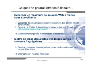 Ce que l’on pourrait être tenté de faire…

• Recenser un maximum de sources Web à mettre
  sous surveillance
     Centaines de sites/blogs annonçant le lancement d’un parfum (intérêt
     parfois limité)
     Exemple : « Shakira à Madrid pour le lancement de son 1er parfum!!!»
     http://shakiramusique.skyrock.com

     Matériellement ingérable + informations redondantes

• Mettre en place des alertes très larges sur les
  serveurs / agrégateurs

     Exemple : ouverture d’un magasin de parfum au Lavandou paru dans
     L’avenir Côte d’Azur

     Chronophage + résultats hors-sujet


                          © 2010 FLA Consultants                            19
 