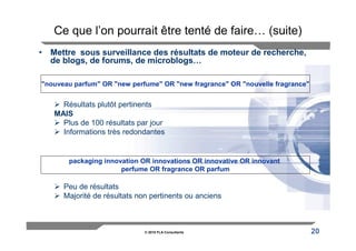 Ce que l’on pourrait être tenté de faire… (suite)
• Mettre sous surveillance des résultats de moteur de recherche,
  de blogs, de forums, de microblogs…

"nouveau parfum" OR "new perfume" OR "new fragrance" OR "nouvelle fragrance"


     Résultats plutôt pertinents
   MAIS
     Plus de 100 résultats par jour
     Informations très redondantes


       packaging innovation OR innovations OR innovative OR innovant
                      perfume OR fragrance OR parfum

      Peu de résultats
      Majorité de résultats non pertinents ou anciens



                              © 2010 FLA Consultants                           20
 