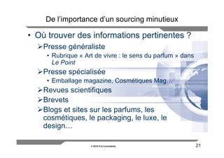 De l’importance d’un sourcing minutieux

• Où trouver des informations pertinentes ?
    Presse généraliste
     • Rubrique « Art de vivre : le sens du parfum » dans
       Le Point
    Presse spécialisée
     • Emballage magazine, Cosmétiques Mag…
    Revues scientifiques
    Brevets
    Blogs et sites sur les parfums, les
    cosmétiques, le packaging, le luxe, le
    design…

                    © 2010 FLA Consultants                  21
 