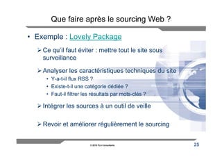 Que faire après le sourcing Web ?

• Exemple : Lovely Package
    Ce qu’il faut éviter : mettre tout le site sous
    surveillance

    Analyser les caractéristiques techniques du site
     • Y-a-t-il flux RSS ?
     • Existe-t-il une catégorie dédiée ?
     • Faut-il filtrer les résultats par mots-clés ?

    Intégrer les sources à un outil de veille

    Revoir et améliorer régulièrement le sourcing


                         © 2010 FLA Consultants        25
 