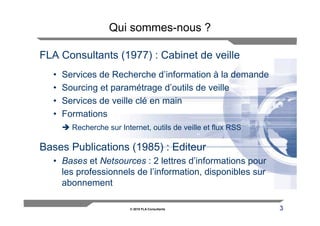 Qui sommes-nous ?

FLA Consultants (1977) : Cabinet de veille
  •   Services de Recherche d’information à la demande
  •   Sourcing et paramétrage d’outils de veille
  •   Services de veille clé en main
  •   Formations
        Recherche sur Internet, outils de veille et flux RSS

Bases Publications (1985) : Editeur
  • Bases et Netsources : 2 lettres d’informations pour
    les professionnels de l’information, disponibles sur
    abonnement

                         © 2010 FLA Consultants                3
 