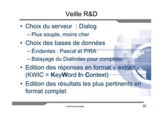 Veille R&D
• Choix du serveur : Dialog
  – Plus souple, moins cher
• Choix des bases de données
  – Évidentes : Pascal et PIRA
  – Balayage du Dialindex pour compléter
• Edition des réponses en format « extrait »
  (KWIC = KeyWord In Context)
• Edition des résultats les plus pertinents en
  format complet

                 © 2010 FLA Consultants          30
 