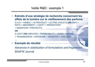 Veille R&D : exemple 1

• Extraits d’une stratégie de recherche concernant les
  effets de la lumière sur le vieillissement des parfums
  S ( UV + VISIBLE + ULTRAVIOLET + (ULTRA( )VIOLET)) (3N) (RAY +
  RAYS + ABSORBER? + LIGHT? + IRRADIATION?
  + RADIATION? +PROTECT?)
  OR
  S LIGHT (3N) (INDUCED + PERMEABILITY + AGING+ AGEING
  + TRANSMISSION + EXPOSURE + SENSITIVE + OXIDIZED)
  …
• Exemple de résultat
  Advances in stabilization of formulations and fragrances
  SOeFW Journal


                         © 2010 FLA Consultants                    31
 