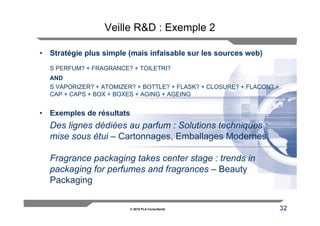Veille R&D : Exemple 2

• Stratégie plus simple (mais infaisable sur les sources web)
  S PERFUM? + FRAGRANCE? + TOILETRI?
  AND
  S VAPORIZER? + ATOMIZER? + BOTTLE? + FLASK? + CLOSURE? + FLACON? +
  CAP + CAPS + BOX + BOXES + AGING + AGEING


• Exemples de résultats
  Des lignes dédiées au parfum : Solutions techniques :
  mise sous étui – Cartonnages, Emballages Modernes

  Fragrance packaging takes center stage : trends in
  packaging for perfumes and fragrances – Beauty
  Packaging

                         © 2010 FLA Consultants                        32
 
