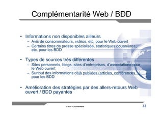 Complémentarité Web / BDD

• Informations non disponibles ailleurs
   – Avis de consommateurs, vidéos, etc. pour le Web ouvert
   – Certains titres de presse spécialisée, statistiques douanières,
     etc. pour les BDD

• Types de sources très différentes
   – Sites personnels, blogs, sites d’entreprises, d’associations pour
     le Web ouvert
   – Surtout des informations déjà publiées (articles, conférences…)
     pour les BDD

• Amélioration des stratégies par des allers-retours Web
  ouvert / BDD payantes

                          © 2010 FLA Consultants                         33
 