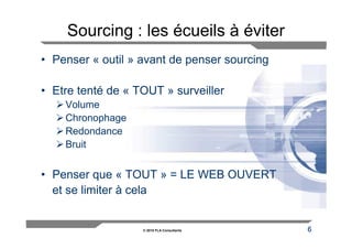 Sourcing : les écueils à éviter
• Penser « outil » avant de penser sourcing

• Etre tenté de « TOUT » surveiller
    Volume
    Chronophage
    Redondance
    Bruit


• Penser que « TOUT » = LE WEB OUVERT
  et se limiter à cela


                   © 2010 FLA Consultants     6
 
