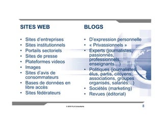 SITES WEB                                 BLOGS

• Sites d’entreprises                     • D’expression personnelle
• Sites institutionnels                   • « Privassionnels »
• Portails sectoriels                     • Experts (journalistes,
• Sites de presse                           passionnés,
• Plateformes videos                        professionnels,
                                            enseignants…)
• Images                                  • Politiques (journalistes,
• Sites d’avis de                           élus, partis, citoyens,
  consommateurs                             associations, groupes
• Bases de données en                       organisés, salariés…)
  libre accès                             • Sociétés (marketing)
• Sites fédérateurs                       • Revues (éditorial)

                     © 2010 FLA Consultants                             8
 