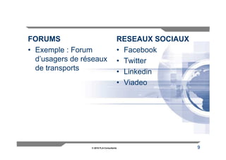 FORUMS                                RESEAUX SOCIAUX
• Exemple : Forum                     • Facebook
  d’usagers de réseaux                • Twitter
  de transports                       • Linkedin
                                      • Viadeo




                 © 2010 FLA Consultants                 9
 