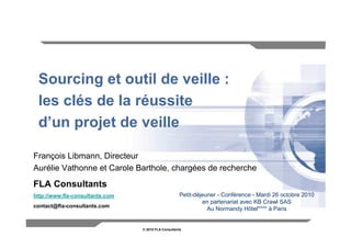 Sourcing et outil de veille :
 les clés de la réussite
 d’un projet de veille

François Libmann, Directeur
Aurélie Vathonne et Carole Barthole, chargées de recherche
FLA Consultants
http://www.fla-consultants.com                       Petit-déjeuner - Conférence - Mardi 26 octobre 2010
                                                              en partenariat avec KB Crawl SAS
contact@fla-consultants.com
                                                                Au Normandy Hôtel**** à Paris


                                 © 2010 FLA Consultants                                              1
 