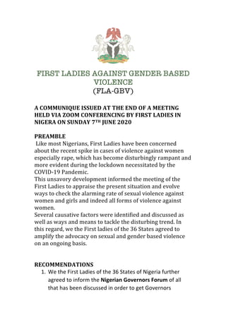 FIRST LADIES AGAINST GENDER BASED
VIOLENCE
(FLA-GBV)
A	COMMUNIQUE	ISSUED	AT	THE	END	OF	A	MEETING	
HELD	VIA	ZOOM	CONFERENCING	BY	FIRST	LADIES	IN	
NIGERA	ON	SUNDAY	7TH	JUNE	2020	
	
PREAMBLE	
	Like	most	Nigerians,	First	Ladies	have	been	concerned	
about	the	recent	spike	in	cases	of	violence	against	women	
especially	rape,	which	has	become	disturbingly	rampant	and	
more	evident	during	the	lockdown	necessitated	by	the	
COVID-19	Pandemic.	
This	unsavory	development	informed	the	meeting	of	the	
First	Ladies	to	appraise	the	present	situation	and	evolve	
ways	to	check	the	alarming	rate	of	sexual	violence	against	
women	and	girls	and	indeed	all	forms	of	violence	against	
women.	
Several	causative	factors	were	identified	and	discussed	as	
well	as	ways	and	means	to	tackle	the	disturbing	trend.	In	
this	regard,	we	the	First	ladies	of	the	36	States	agreed	to	
amplify	the	advocacy	on	sexual	and	gender	based	violence	
on	an	ongoing	basis.	
	
	
RECOMMENDATIONS	
1. We	the	First	Ladies	of	the	36	States	of	Nigeria	further	
agreed	to	inform	the	Nigerian	Governors	Forum	of	all	
that	has	been	discussed	in	order	to	get	Governors	
 