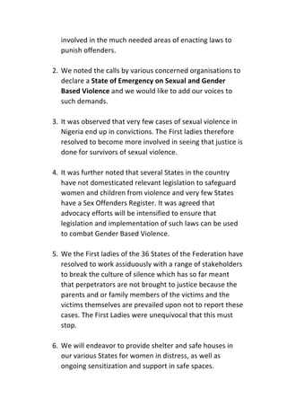 involved	in	the	much	needed	areas	of	enacting	laws	to	
punish	offenders.		
	
2. We	noted	the	calls	by	various	concerned	organisations	to	
declare	a	State	of	Emergency	on	Sexual	and	Gender	
Based	Violence	and	we	would	like	to	add	our	voices	to	
such	demands.	
	
3. It	was	observed	that	very	few	cases	of	sexual	violence	in	
Nigeria	end	up	in	convictions.	The	First	ladies	therefore	
resolved	to	become	more	involved	in	seeing	that	justice	is	
done	for	survivors	of	sexual	violence.		
	
4. It	was	further	noted	that	several	States	in	the	country	
have	not	domesticated	relevant	legislation	to	safeguard	
women	and	children	from	violence	and	very	few	States	
have	a	Sex	Offenders	Register.	It	was	agreed	that	
advocacy	efforts	will	be	intensified	to	ensure	that	
legislation	and	implementation	of	such	laws	can	be	used	
to	combat	Gender	Based	Violence.	
	
5. We	the	First	ladies	of	the	36	States	of	the	Federation	have	
resolved	to	work	assiduously	with	a	range	of	stakeholders	
to	break	the	culture	of	silence	which	has	so	far	meant	
that	perpetrators	are	not	brought	to	justice	because	the	
parents	and	or	family	members	of	the	victims	and	the	
victims	themselves	are	prevailed	upon	not	to	report	these	
cases.	The	First	Ladies	were	unequivocal	that	this	must	
stop.		
	
6. We	will	endeavor	to	provide	shelter	and	safe	houses	in	
our	various	States	for	women	in	distress,	as	well	as	
ongoing	sensitization	and	support	in	safe	spaces.		
 