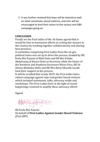 7. It	was	further	resolved	that	boys	will	be	tutored	as	well	
on	what	constitutes	sexual	violence,	and	men	will	be	
encouraged	to	lend	their	voices	to	the	various	anti-GBV	
campaigns	going	on.	
	
CONCLUSION	
Finally	we	the	First	ladies	of	the	36	States	agreed	that	it	
would	be	best	to	harmonise	efforts	at	curbing	the	menace	in	
the	country	by	working	together	collaboratively	and	sharing	
best	practices.		
A	committee	comprising	First	Ladies	from	the	six	geo	
political	zones	was	set	up	to	drive	the	process,	headed	by	HE	
Erelu	Bisi	Fayemi	of	Ekiti	State	and	HE	Mrs	Folake	
Abdulrazaq	of	Kwara	State	as	Secretary	while	the	Chairs	of	
the	Northern	and	Southern	Governors	Wives	Fora,	HE	Dr	
Amina	Abubakar	Bello	and	HE	Mrs	Betsy	Obaseki	would	
lend	their	support	to	the	process.	
It	will	be	recalled	that	in	July	2019,	the	First	ladies	had	a	
robust	campaign	against	rape	and	gender	based	violence	
which	included	statements,	talks,	advocacy	walks	and	
workshops.	The	First	Ladies	have	in	the	light	of	recent	
happenings	resolved	to	amplify	these	advocacy	efforts	
	
Signed	
	
	
HE	Erelu	Bisi	Fayemi	
On	behalf	of	First	Ladies	Against	Gender	Based	Violence	
(FLA-GBV)	
	
	
 